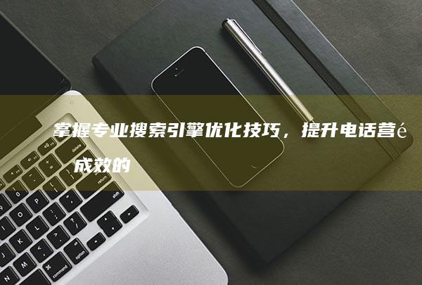 掌握专业搜索引擎优化技巧，提升电话营销成效的奥秘